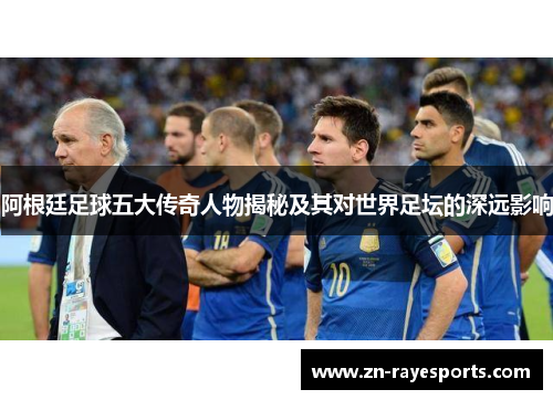 阿根廷足球五大传奇人物揭秘及其对世界足坛的深远影响