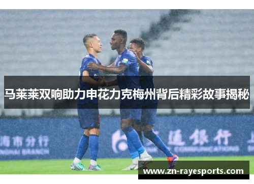 马莱莱双响助力申花力克梅州背后精彩故事揭秘